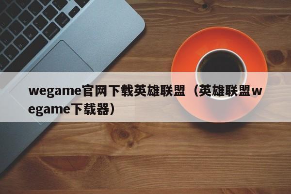 wegame官网下载英雄联盟（英雄联盟wegame下载器）