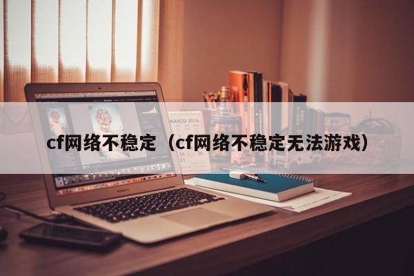 cf网络不稳定（cf网络不稳定无法游戏）