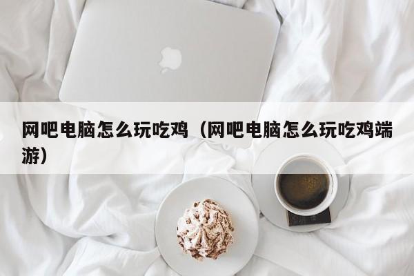 网吧电脑怎么玩吃鸡（网吧电脑怎么玩吃鸡端游）