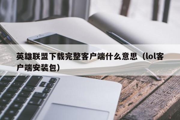 英雄联盟下载完整客户端什么意思（lol客户端安装包）